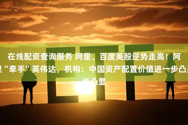 在线配资查询服务 阿里、百度美股逆势走高！阿里“牵手”英伟达，机构：中国资产配置价值进一步凸显
