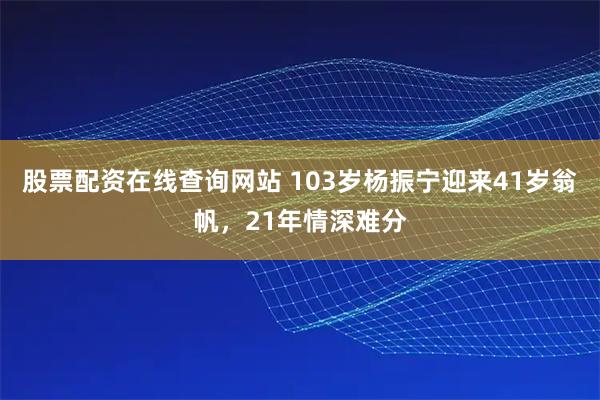 股票配资在线查询网站 103岁杨振宁迎来41岁翁帆，21年情深难分