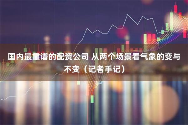 国内最靠谱的配资公司 从两个场景看气象的变与不变（记者手记）