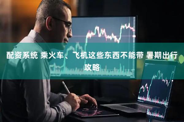 配资系统 乘火车、飞机这些东西不能带 暑期出行攻略