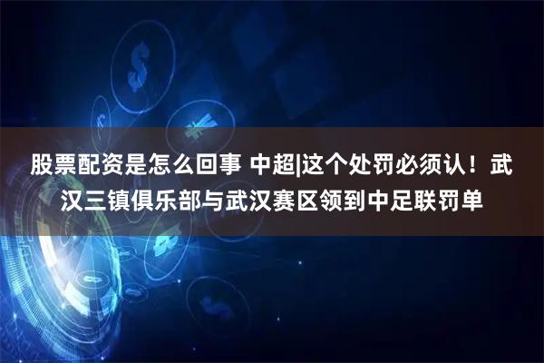 股票配资是怎么回事 中超|这个处罚必须认！武汉三镇俱乐部与武汉赛区领到中足联罚单