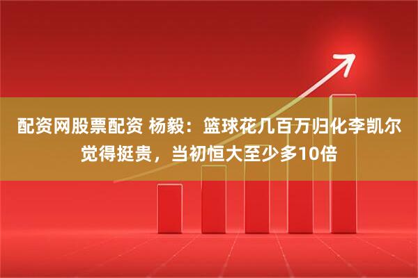 配资网股票配资 杨毅：篮球花几百万归化李凯尔觉得挺贵，当初恒大至少多10倍